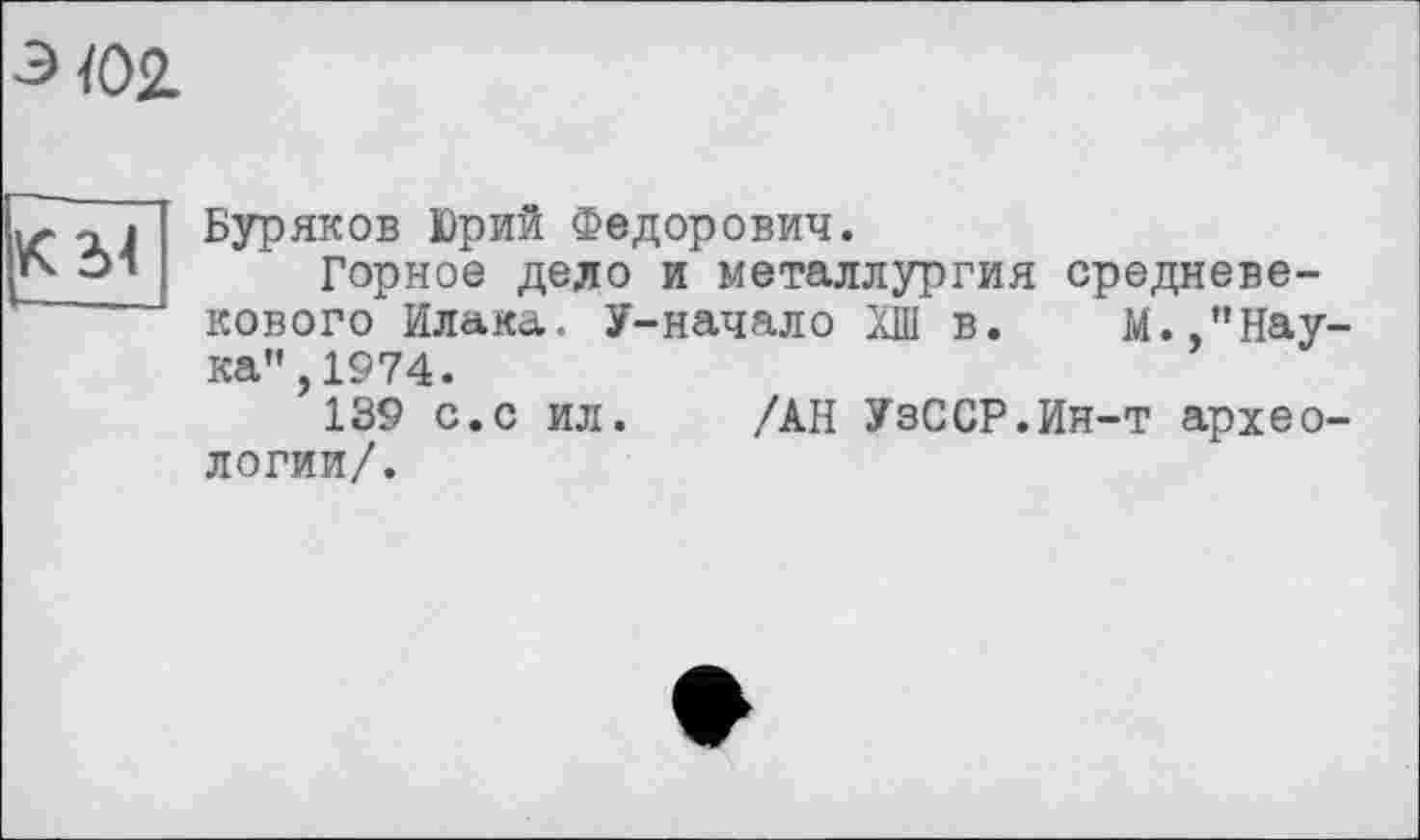 ﻿э Ю2.
КН
Буряков Юрий Федорович.
Горное дело и металлургия средневекового Илака. У-начало ХШ в. М./’Нау ка",1974.
139 с.с ил. /АН УзССР.Ин-т архео логии/.